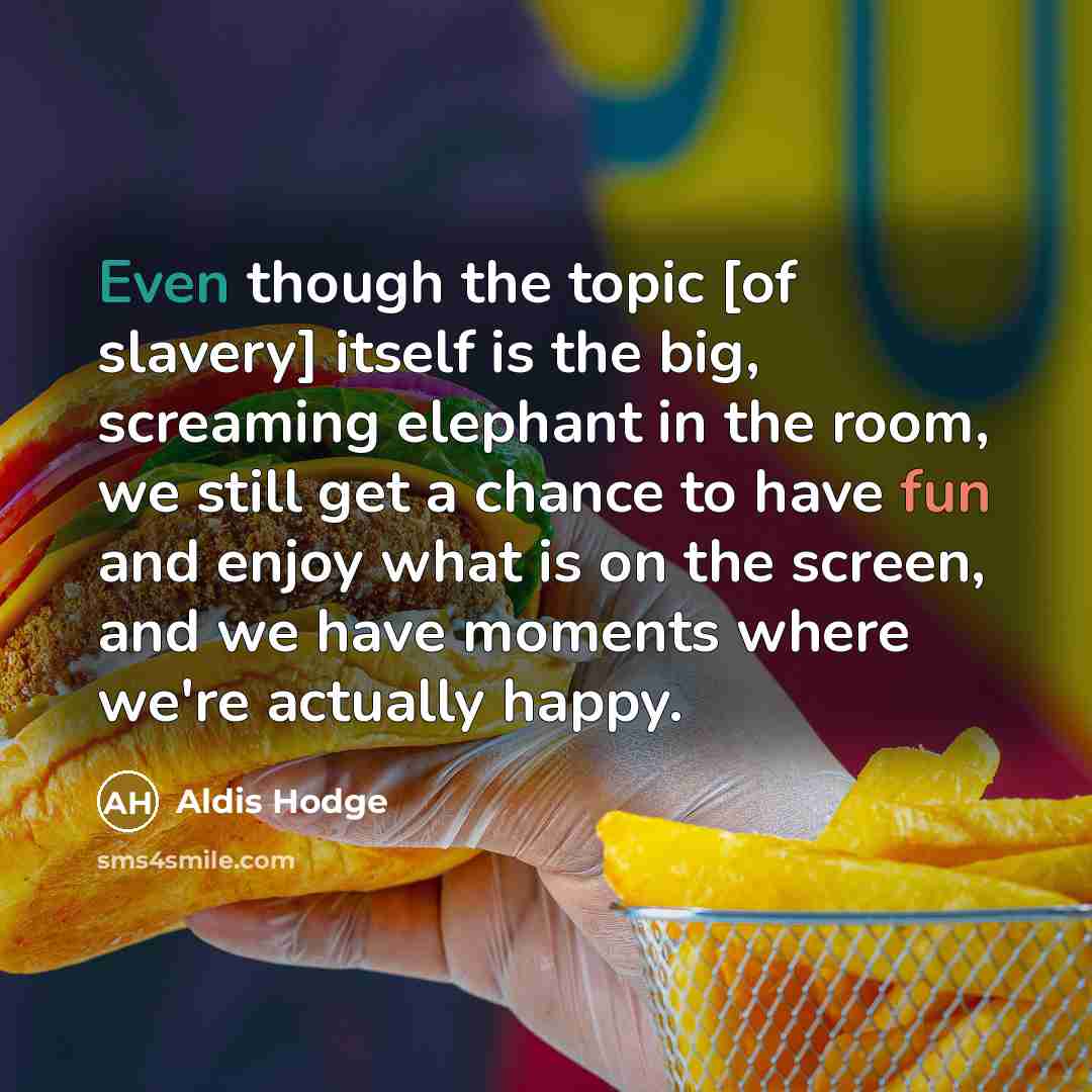 “Even though the topic [of slavery] itself is the big, screaming elephant in the room, we still get a chance to have fun and enjoy what is on the screen, and we have moments where we're actually happy.” quote by Aldis Hodge