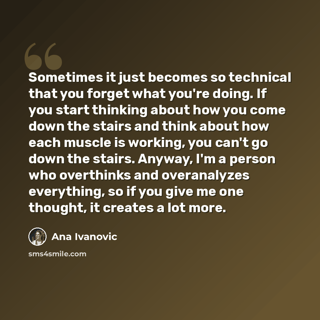 “Sometimes it just becomes so technical that you forget what you're doing. If you start thinking about how you come down the stairs and think about how each muscle is working, you can't go down the stairs. Anyway, I'm a person who overthinks and overanalyzes everything, so if you give me one…” quote by Ana Ivanovic