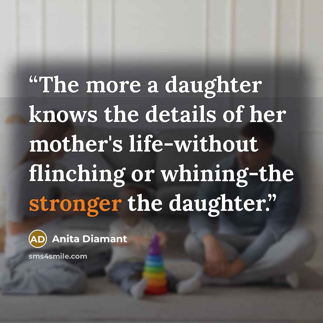 “The more a daughter knows the details of her mother's life-without flinching or whining-the stronger the daughter.” quote by Anita Diamant
