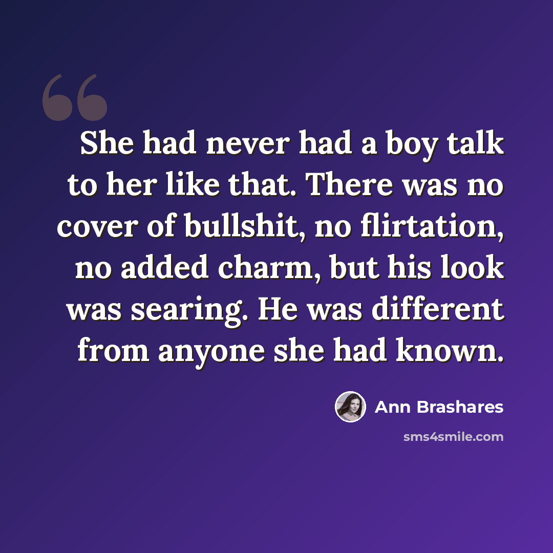 “She had never had a boy talk to her like that. There was no cover of bullshit, no flirtation, no added charm, but his look was searing. He was different from anyone she had known.” quote by Ann Brashares