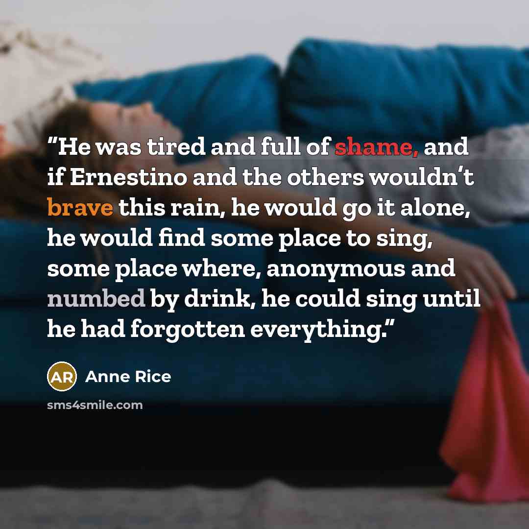 “He was tired and full of shame, and if Ernestino and the others wouldn’t brave this rain, he would go it alone, he would find some place to sing, some place where, anonymous and numbed by drink, he could sing until he had forgotten everything.” quote by Anne Rice