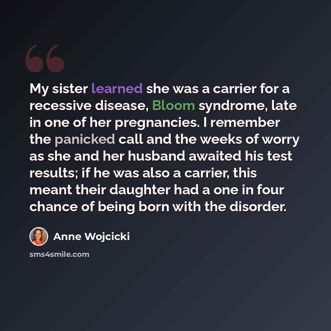 “My sister learned she was a carrier for a recessive disease, Bloom syndrome, late in one of her pregnancies. I remember the panicked call and the weeks of worry as she and her husband awaited his test results; if he was also a carrier, this meant their daughter had a one in four chance of being…” quote by Anne Wojcicki