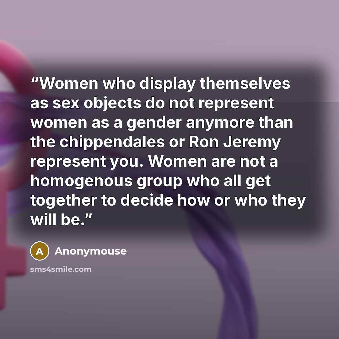 “Women who display themselves as sex objects do not represent women as a gender anymore than the chippendales or Ron Jeremy represent you. Women are not a homogenous group who all get together to decide how or who they will be.” quote by Anonymouse