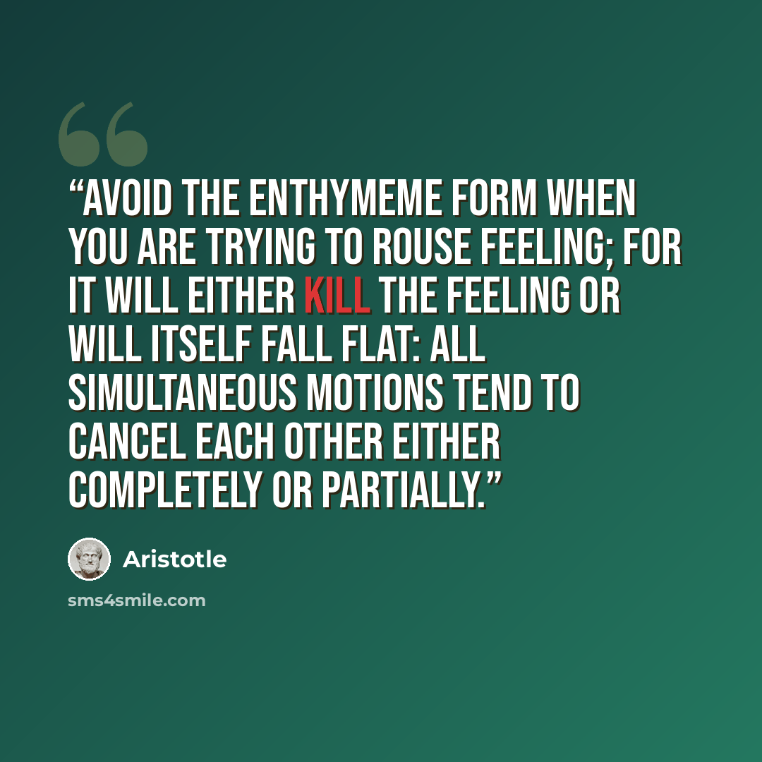“Avoid the enthymeme form when you are trying to rouse feeling; for it will either kill the feeling or will itself fall flat: all simultaneous motions tend to cancel each other either completely or partially.” quote by Aristotle