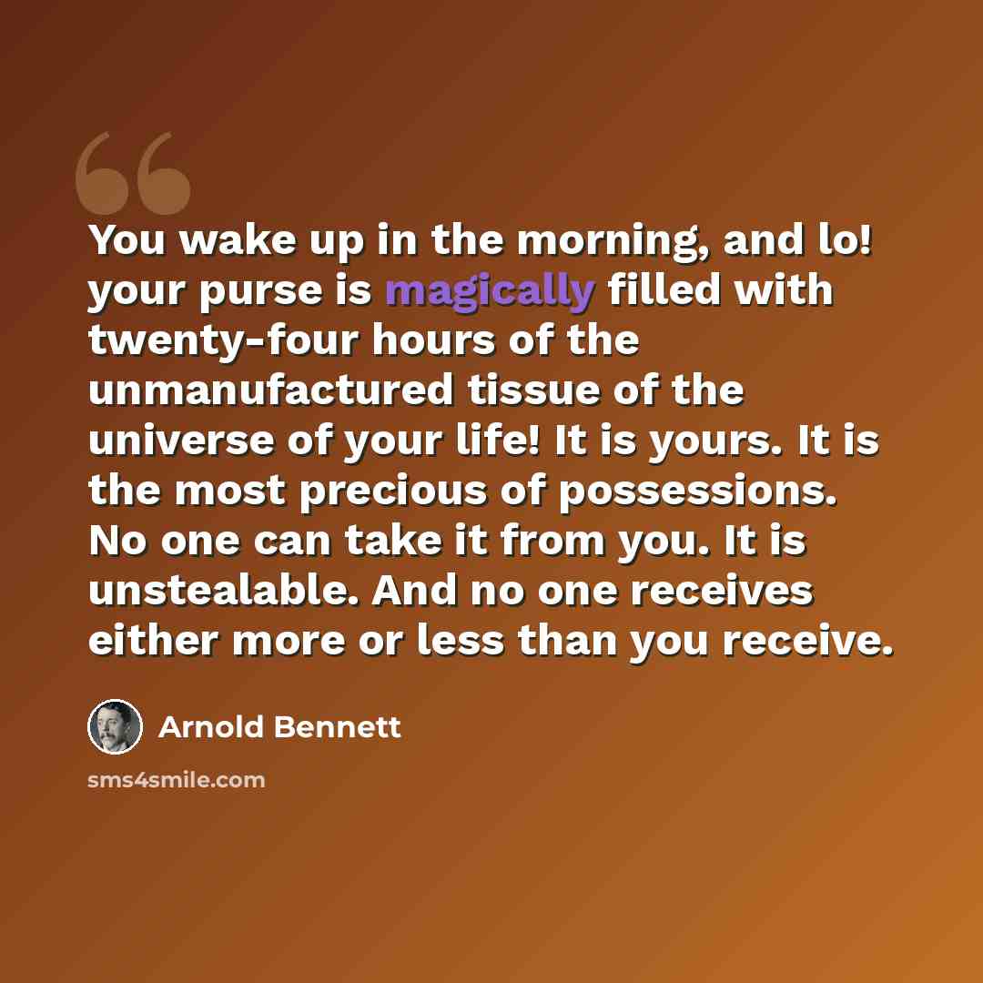 “You wake up in the morning, and lo! your purse is magically filled with twenty-four hours of the unmanufactured tissue of the universe of your life! It is yours. It is the most precious of possessions. No one can take it from you. It is unstealable. And no one receives either more or less than you…” quote by Arnold Bennett