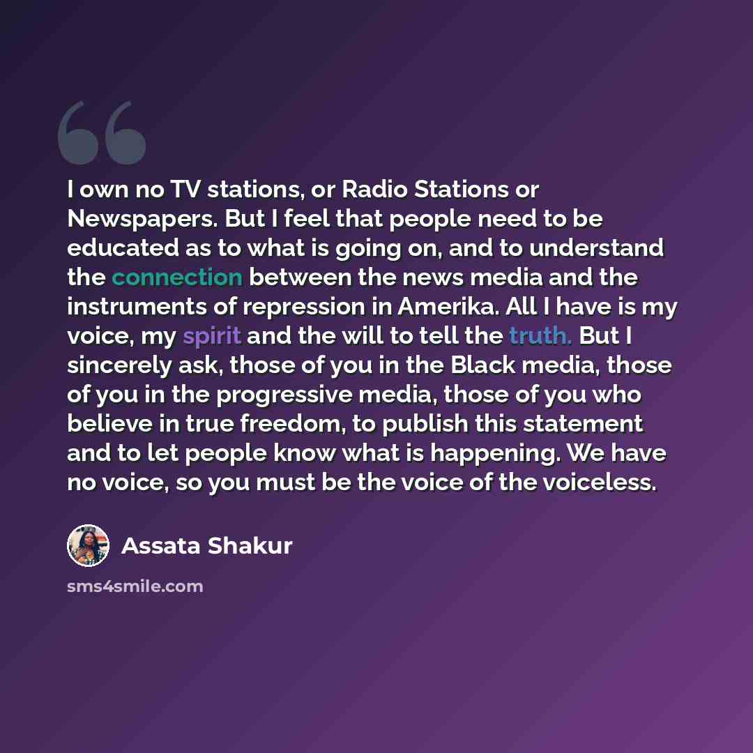 “I own no TV stations, or Radio Stations or Newspapers. But I feel that people need to be educated as to what is going on, and to understand the connection between the news media and the instruments of repression in Amerika. All I have is my voice, my spirit and the will to tell the truth. But I…” quote by Assata Shakur