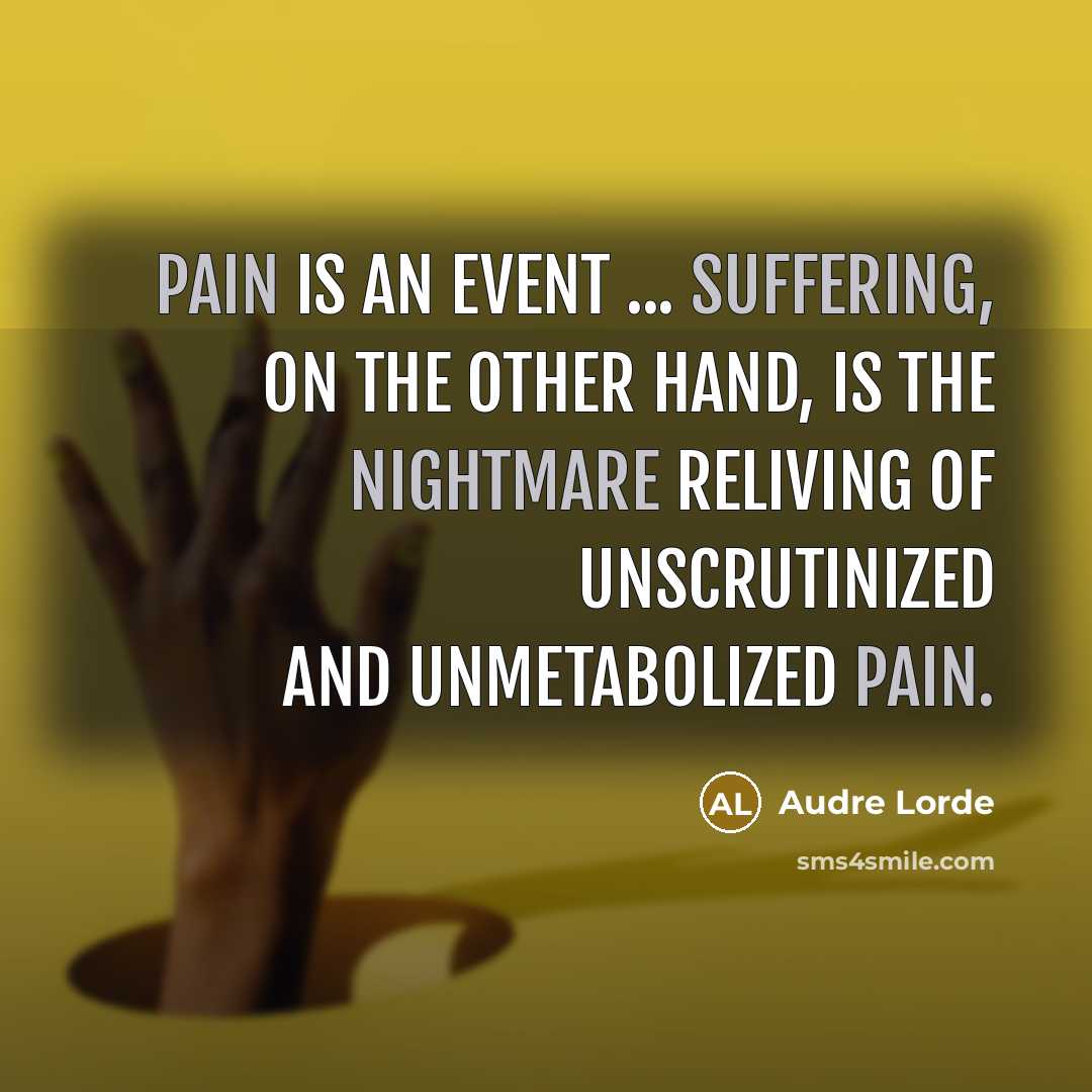 “Pain is an event ... Suffering, on the other hand, is the nightmare reliving of unscrutinized and unmetabolized pain.” quote by Audre Lorde