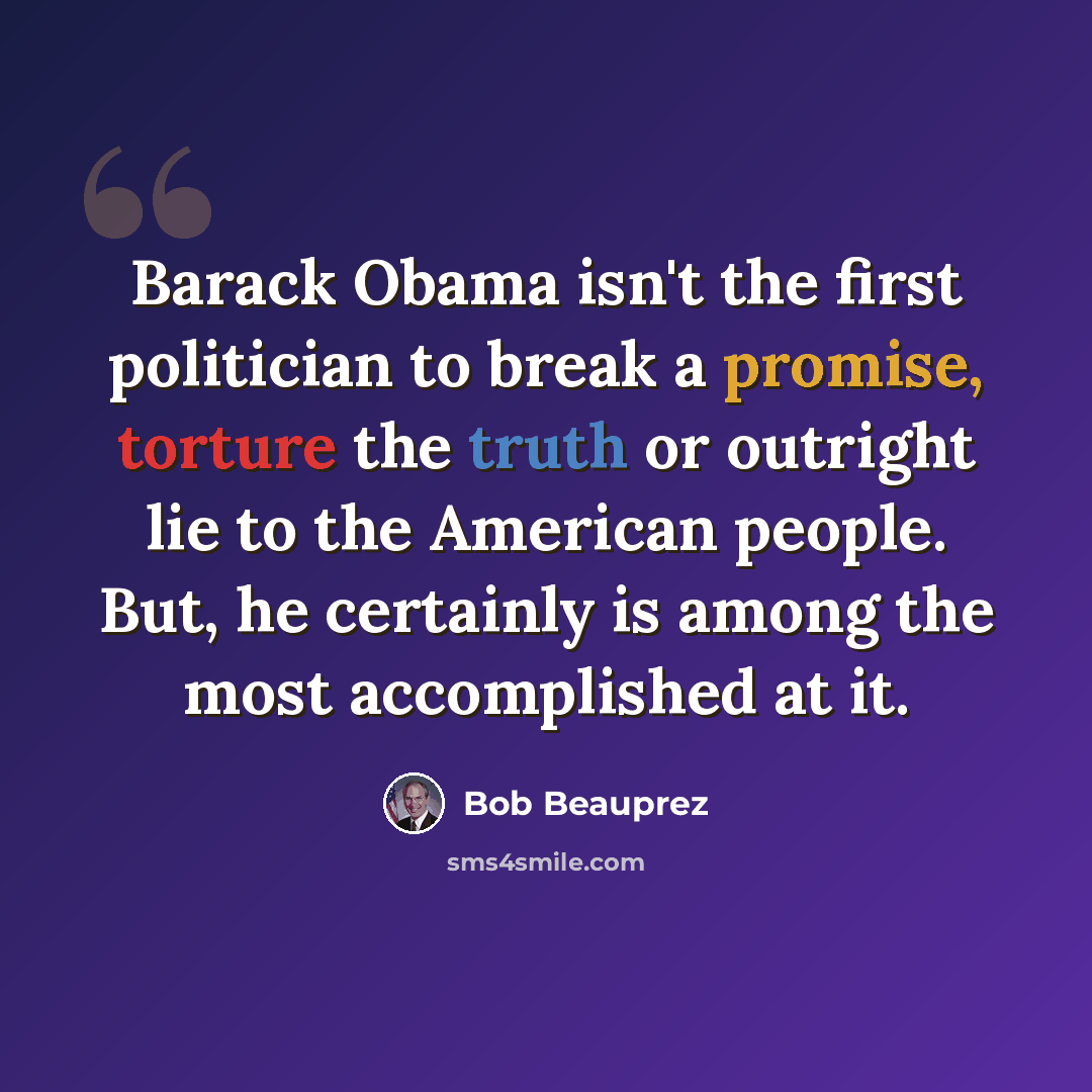 “Barack Obama isn't the first politician to break a promise, torture the truth or outright lie to the American people. But, he certainly is among the most accomplished at it.” quote by Bob Beauprez