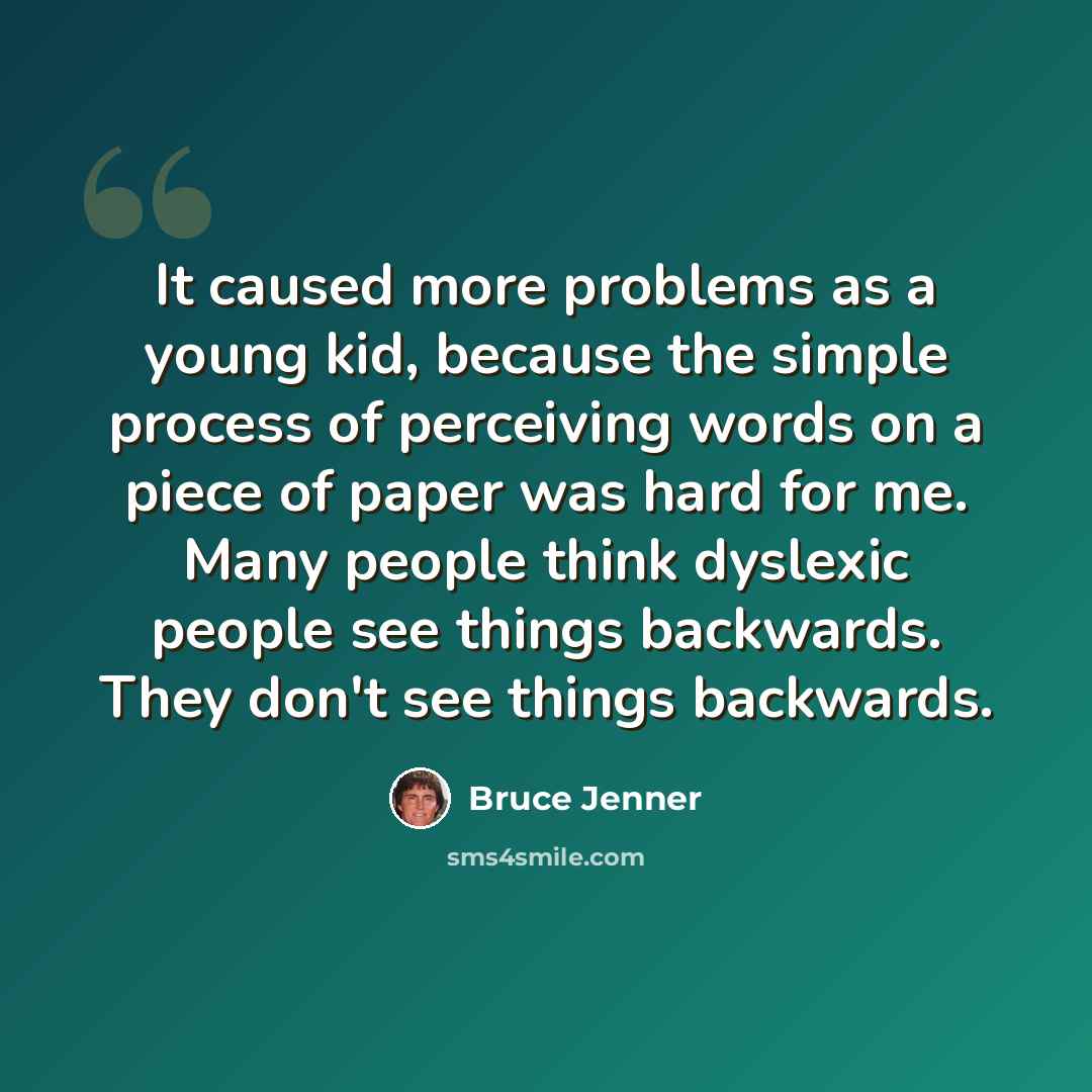 “It caused more problems as a young kid, because the simple process of perceiving words on a piece of paper was hard for me. Many people think dyslexic people see things backwards. They don't see things backwards.” quote by Bruce Jenner
