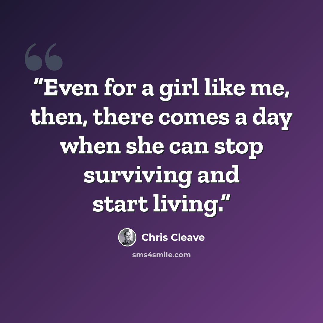 “Even for a girl like me, then, there comes a day when she can stop surviving and start living.” quote by Chris Cleave