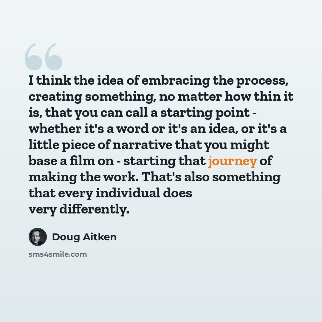 “I think the idea of embracing the process, creating something, no matter how thin it is, that you can call a starting point - whether it's a word or it's an idea, or it's a little piece of narrative that you might base a film on - starting that journey of making the work. That's also something…” quote by Doug Aitken