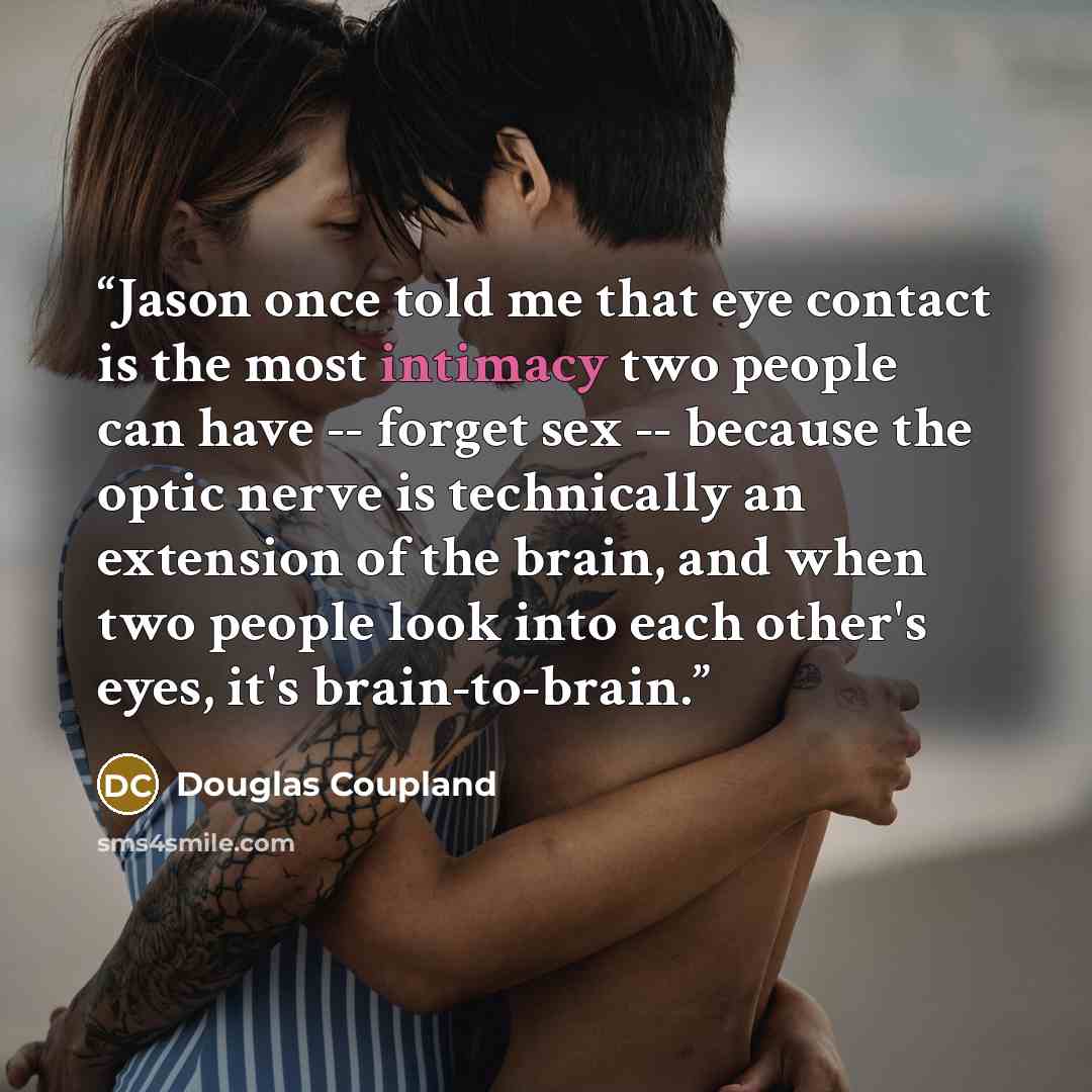 “Jason once told me that eye contact is the most intimacy two people can have -- forget sex -- because the optic nerve is technically an extension of the brain, and when two people look into each other's eyes, it's brain-to-brain.” quote by Douglas Coupland