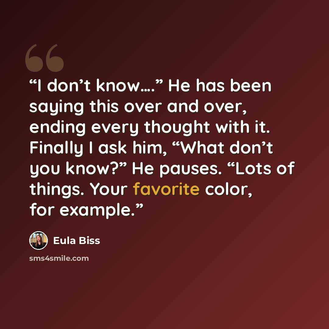 “I don’t know….” He has been saying this over and over, ending every thought with it. Finally I ask him, “What don’t you know?” He pauses. “Lots of things. Your favorite color, for example.” quote by Eula Biss