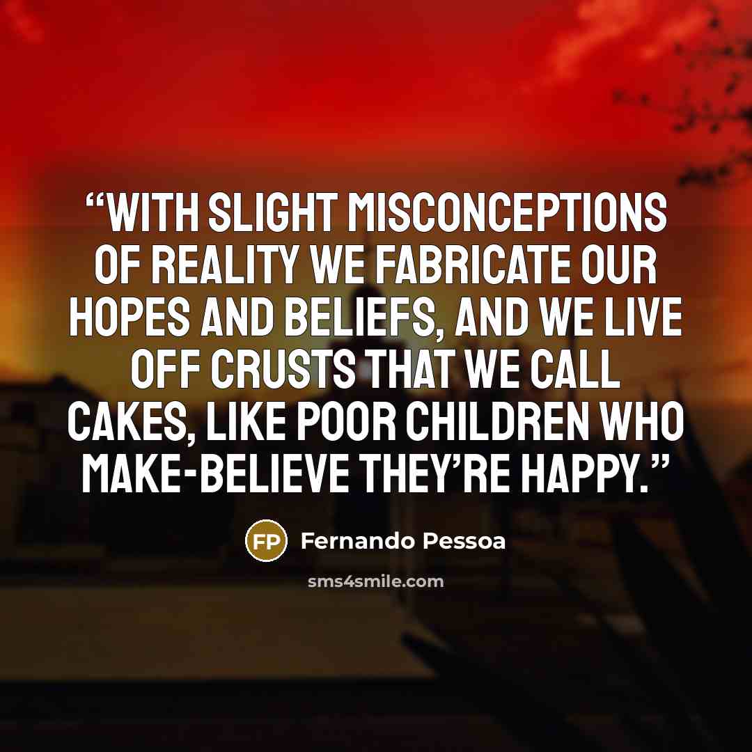“With slight misconceptions of reality we fabricate our hopes and beliefs, and we live off crusts that we call cakes, like poor children who make-believe they’re happy.” quote by Fernando Pessoa