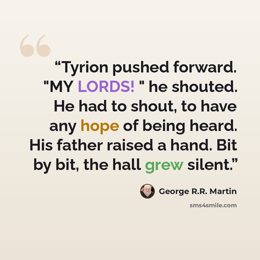 “Tyrion pushed forward. "MY LORDS! " he shouted. He had to shout, to have any hope of being heard. His father raised a hand. Bit by bit, the hall grew silent.” quote by George R.R. Martin