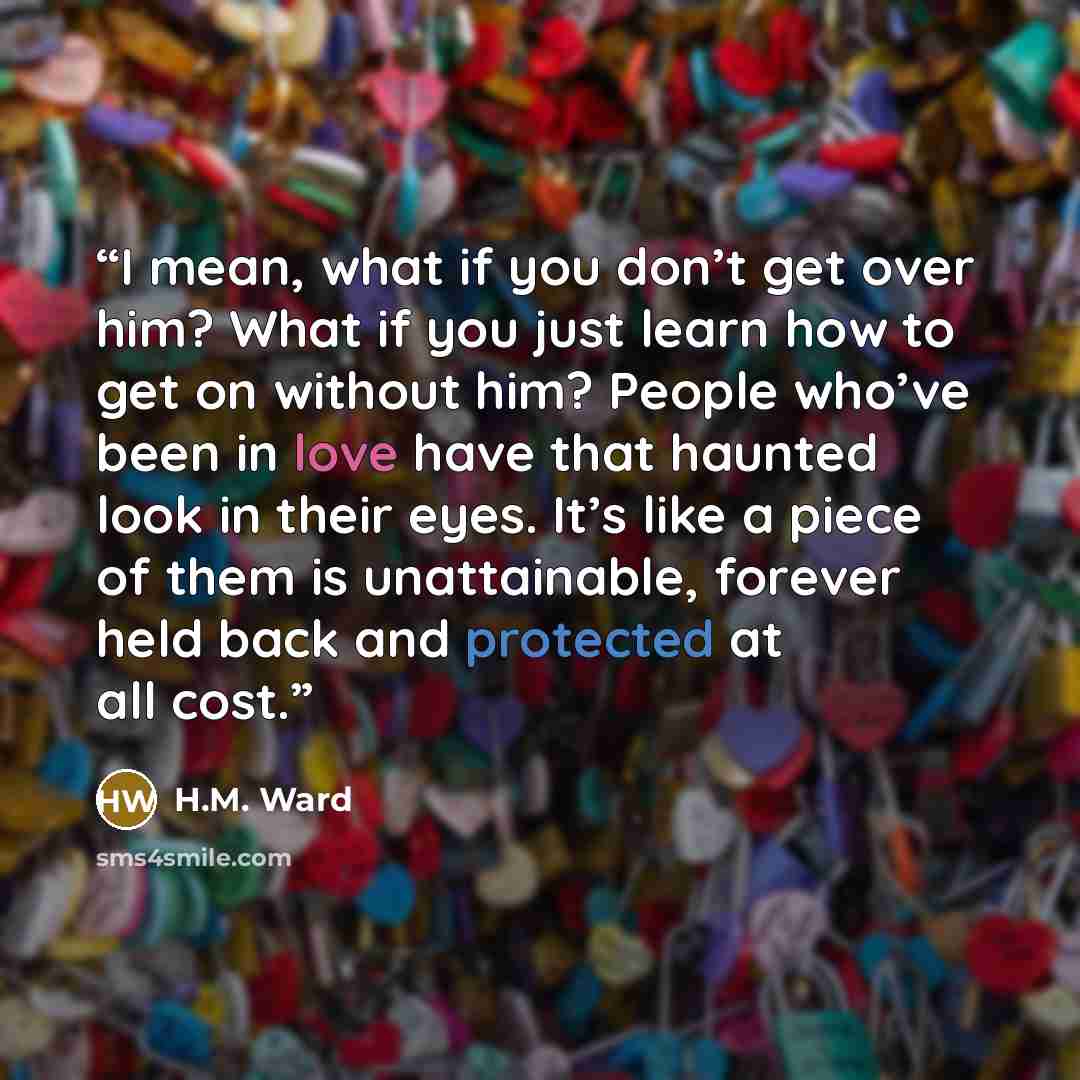 “I mean, what if you don’t get over him? What if you just learn how to get on without him? People who’ve been in love have that haunted look in their eyes. It’s like a piece of them is unattainable, forever held back and protected at all cost.” quote by H.M. Ward