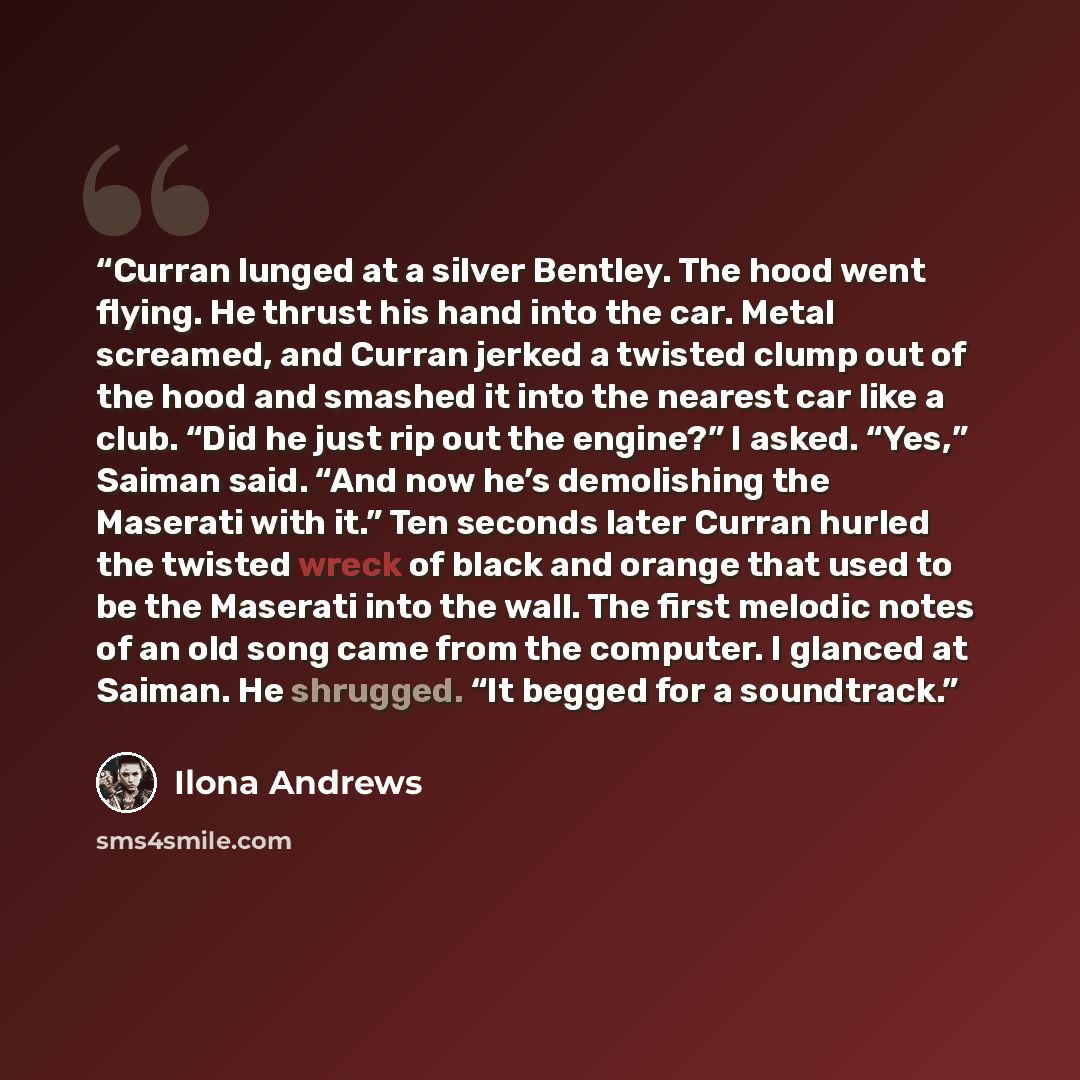 “Curran lunged at a silver Bentley. The hood went flying. He thrust his hand into the car. Metal screamed, and Curran jerked a twisted clump out of the hood and smashed it into the nearest car like a club. “Did he just rip out the engine?” I asked. “Yes,” Saiman said. “And now he’s demolishing the…” quote by Ilona Andrews