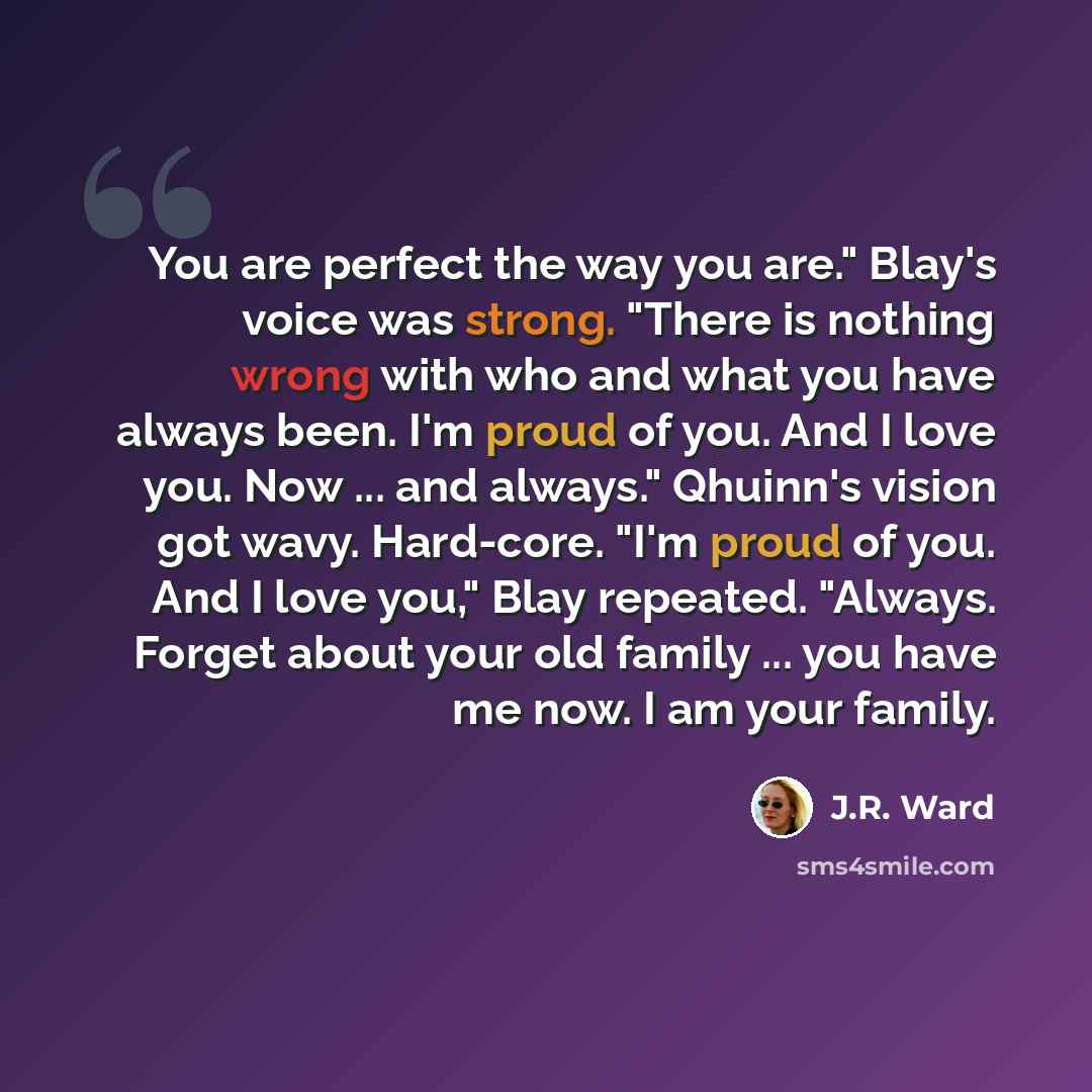 “You are perfect the way you are." Blay's voice was strong. "There is nothing wrong with who and what you have always been. I'm proud of you. And I love you. Now ... and always." Qhuinn's vision got wavy. Hard-core. "I'm proud of you. And I love you," Blay repeated. "Always. Forget about your old…” quote by J.R. Ward