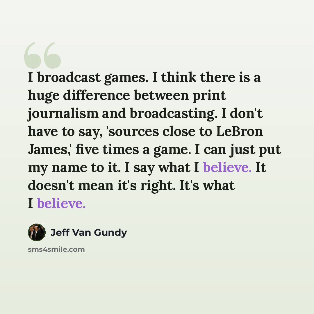 “I broadcast games. I think there is a huge difference between print journalism and broadcasting. I don't have to say, 'sources close to LeBron James,' five times a game. I can just put my name to it. I say what I believe. It doesn't mean it's right. It's what I believe.” quote by Jeff Van Gundy