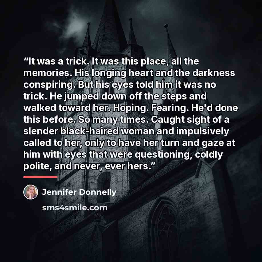 “It was a trick. It was this place, all the memories. His longing heart and the darkness conspiring. But his eyes told him it was no trick. He jumped down off the steps and walked toward her. Hoping. Fearing. He'd done this before. So many times. Caught sight of a slender black-haired woman and…” quote by Jennifer Donnelly