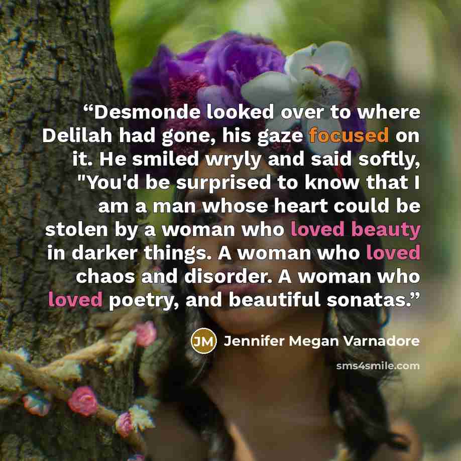 “Desmonde looked over to where Delilah had gone, his gaze focused on it. He smiled wryly and said softly, "You'd be surprised to know that I am a man whose heart could be stolen by a woman who loved beauty in darker things. A woman who loved chaos and disorder. A woman who loved poetry, and…” quote by Jennifer Megan Varnadore