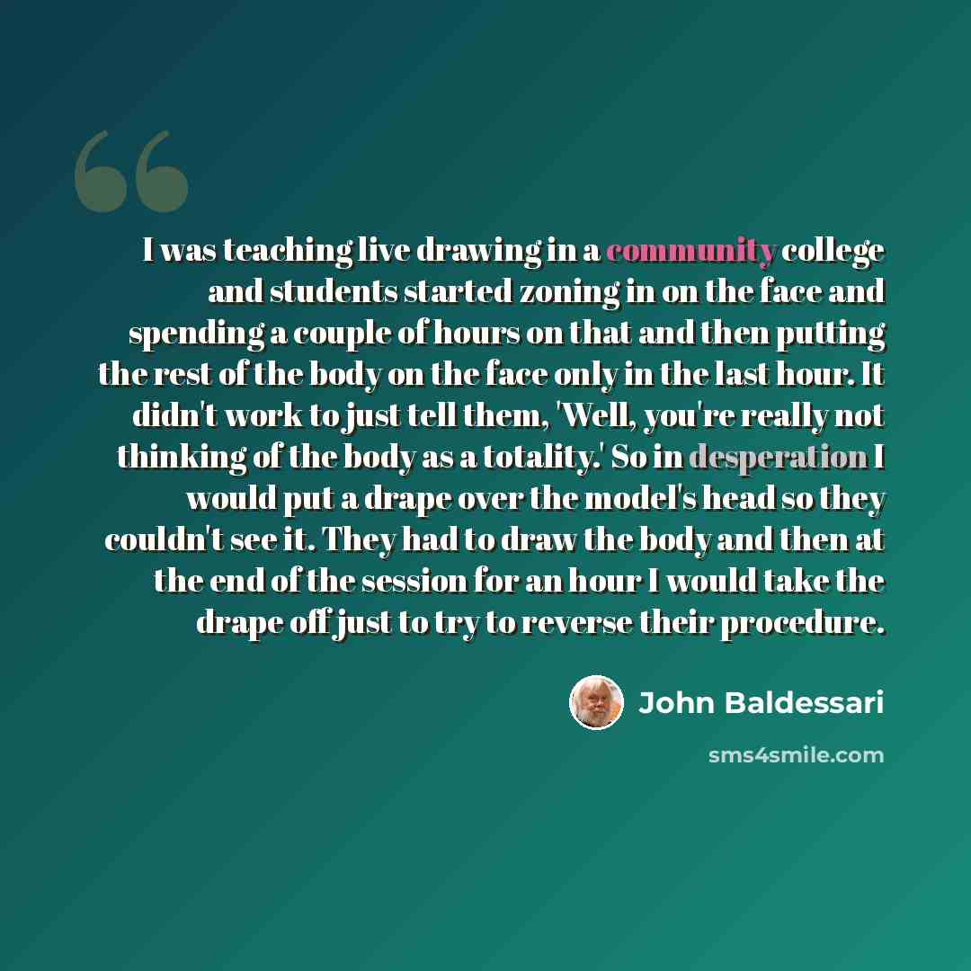 “I was teaching live drawing in a community college and students started zoning in on the face and spending a couple of hours on that and then putting the rest of the body on the face only in the last hour. It didn't work to just tell them, 'Well, you're really not thinking of the body as a…” quote by John Baldessari