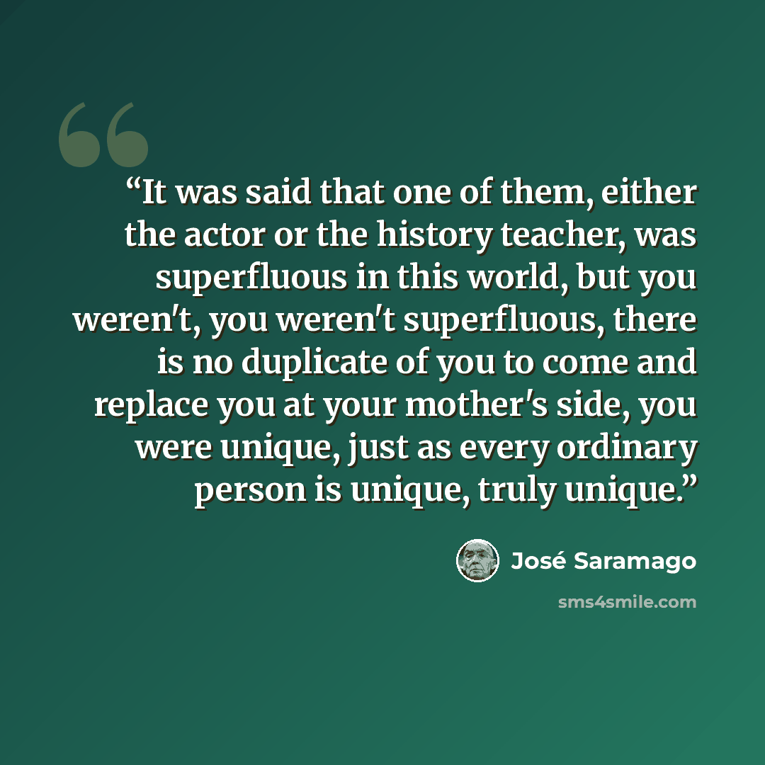 “It was said that one of them, either the actor or the history teacher, was superfluous in this world, but you weren't, you weren't superfluous, there is no duplicate of you to come and replace you at your mother's side, you were unique, just as every ordinary person is unique, truly unique.” quote by José Saramago