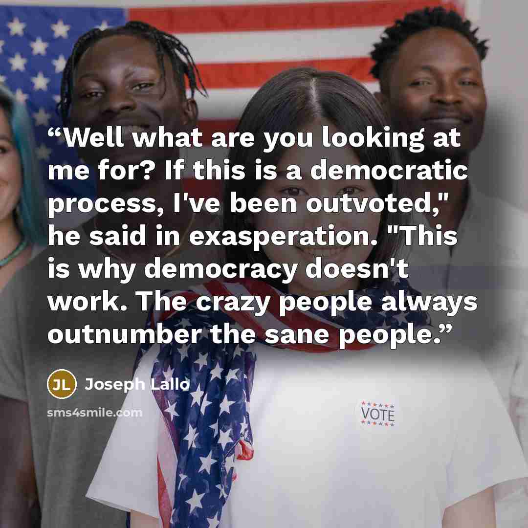 “Well what are you looking at me for? If this is a democratic process, I've been outvoted," he said in exasperation. "This is why democracy doesn't work. The crazy people always outnumber the sane people.” quote by Joseph Lallo
