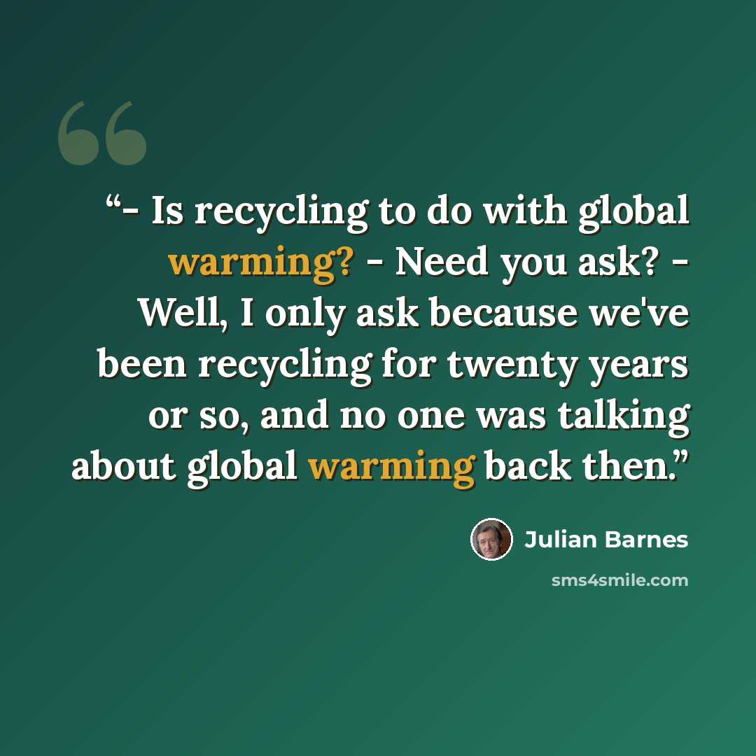 “- Is recycling to do with global warming? - Need you ask? - Well, I only ask because we've been recycling for twenty years or so, and no one was talking about global warming back then.” quote by Julian Barnes