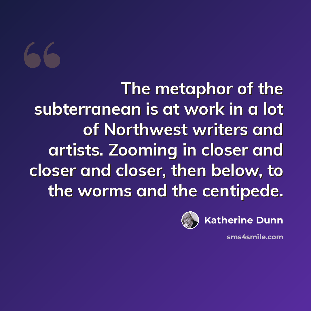 “The metaphor of the subterranean is at work in a lot of Northwest writers and artists. Zooming in closer and closer and closer, then below, to the worms and the centipede.” quote by Katherine Dunn