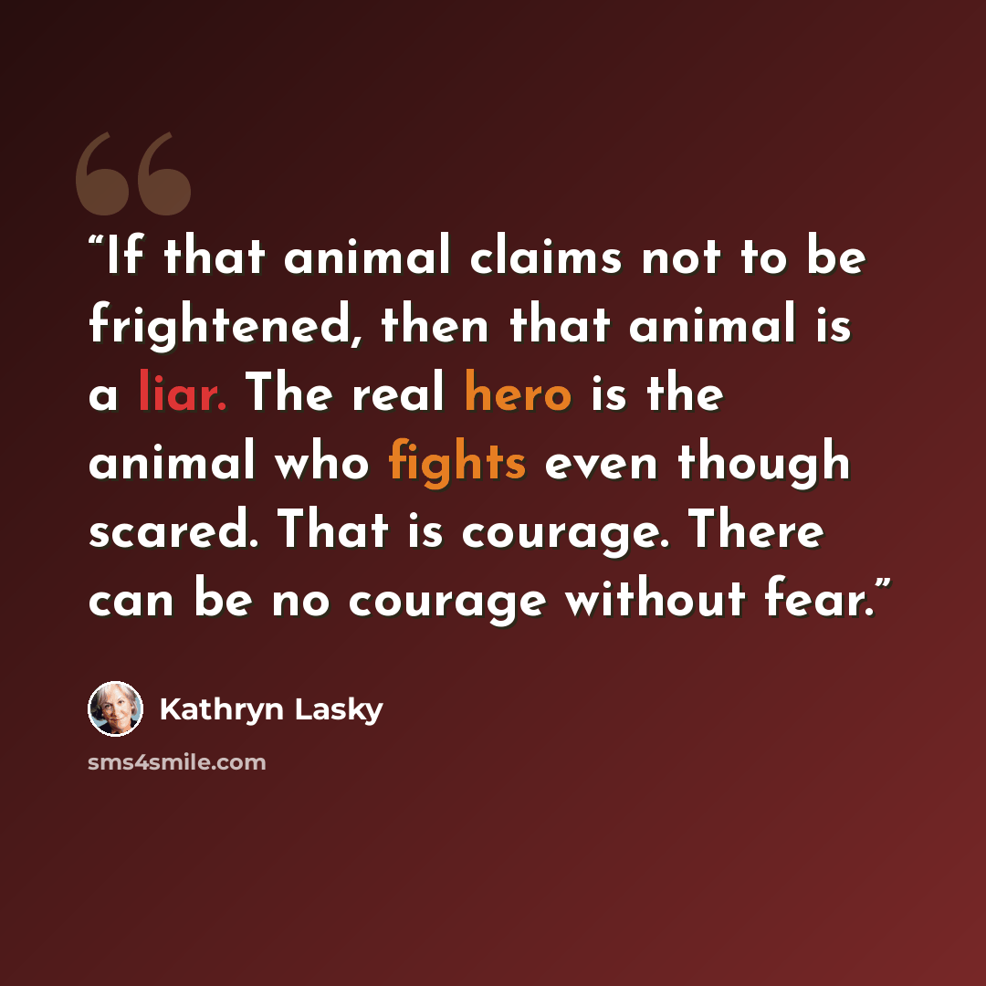 “If that animal claims not to be frightened, then that animal is a liar. The real hero is the animal who fights even though scared. That is courage. There can be no courage without fear.” quote by Kathryn Lasky