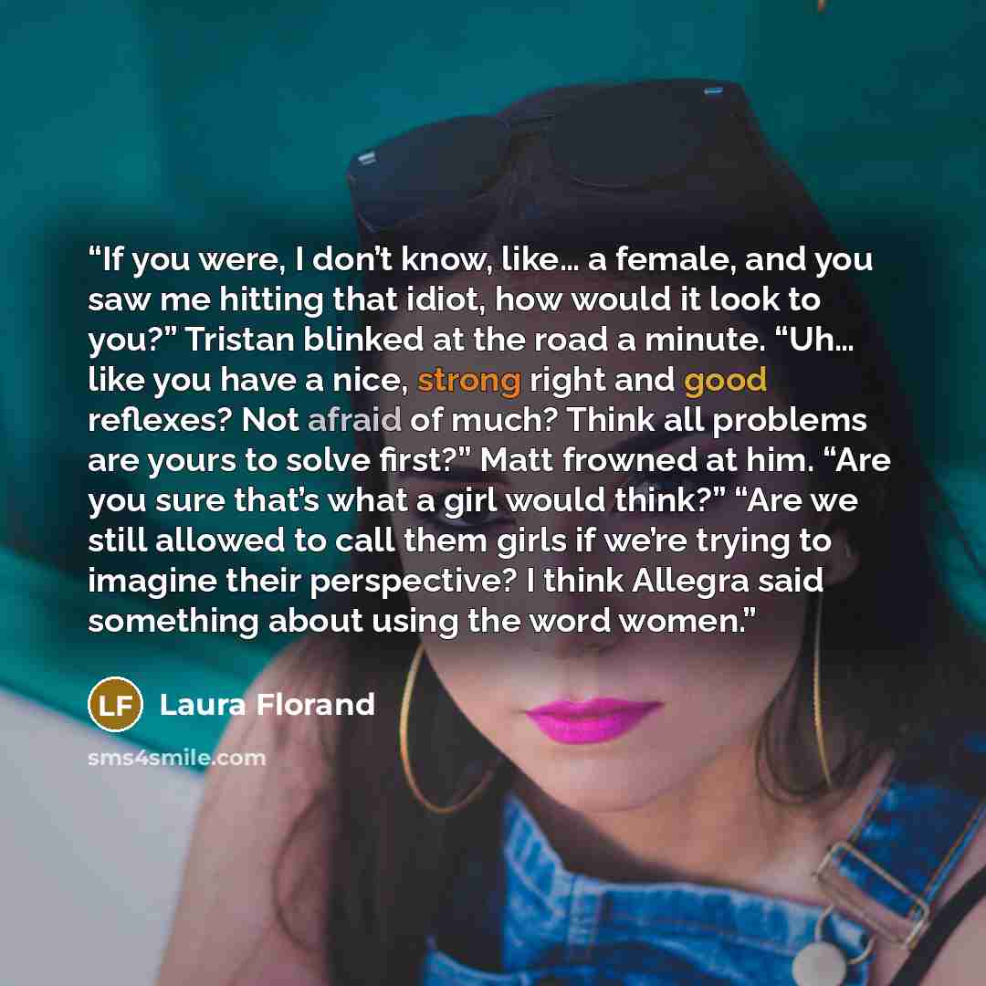“If you were, I don’t know, like… a female, and you saw me hitting that idiot, how would it look to you?” Tristan blinked at the road a minute. “Uh… like you have a nice, strong right and good reflexes? Not afraid of much? Think all problems are yours to solve first?” Matt frowned at him. “Are you…” quote by Laura Florand