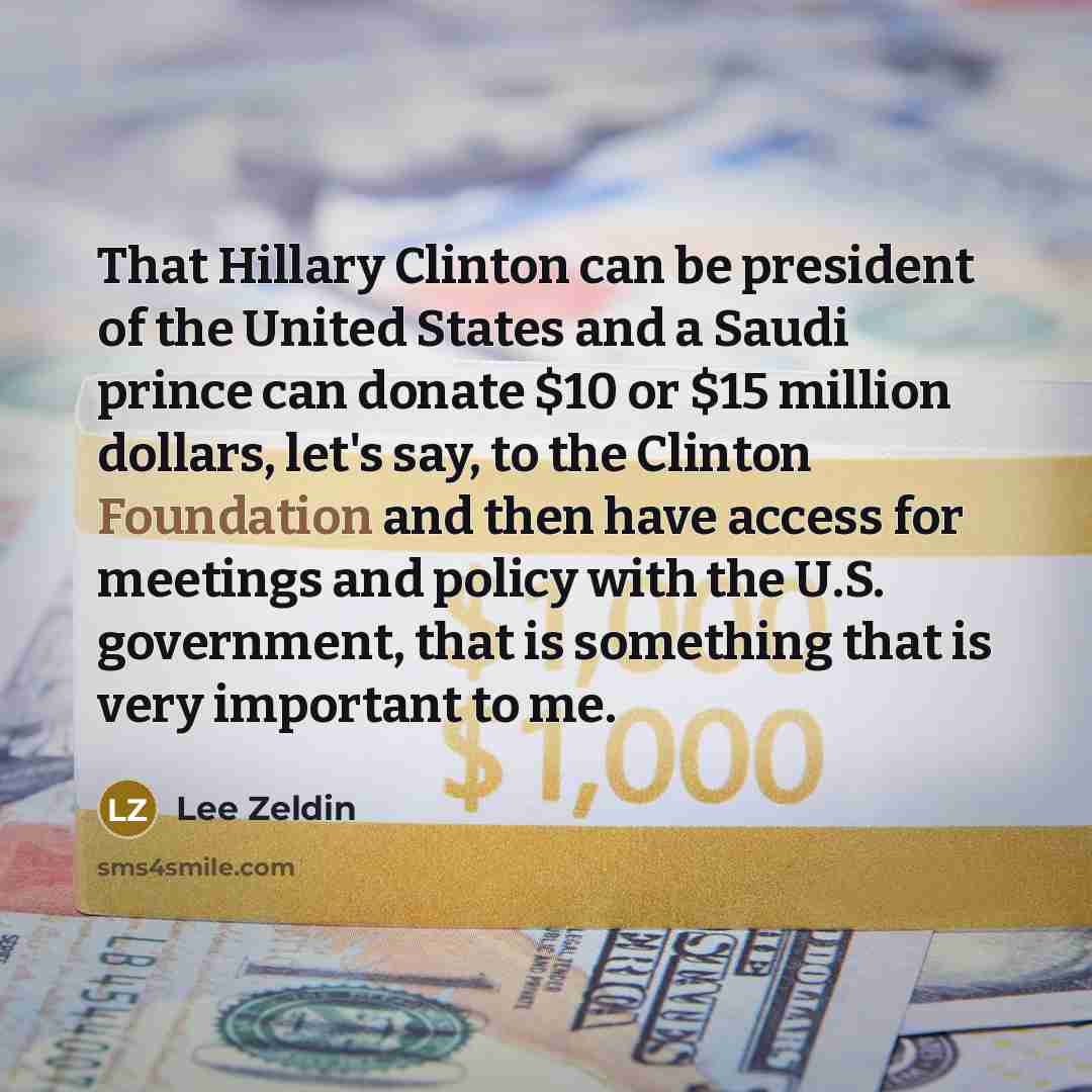 “That Hillary Clinton can be president of the United States and a Saudi prince can donate $10 or $15 million dollars, let's say, to the Clinton Foundation and then have access for meetings and policy with the U.S. government, that is something that is very important to me.” quote by Lee Zeldin