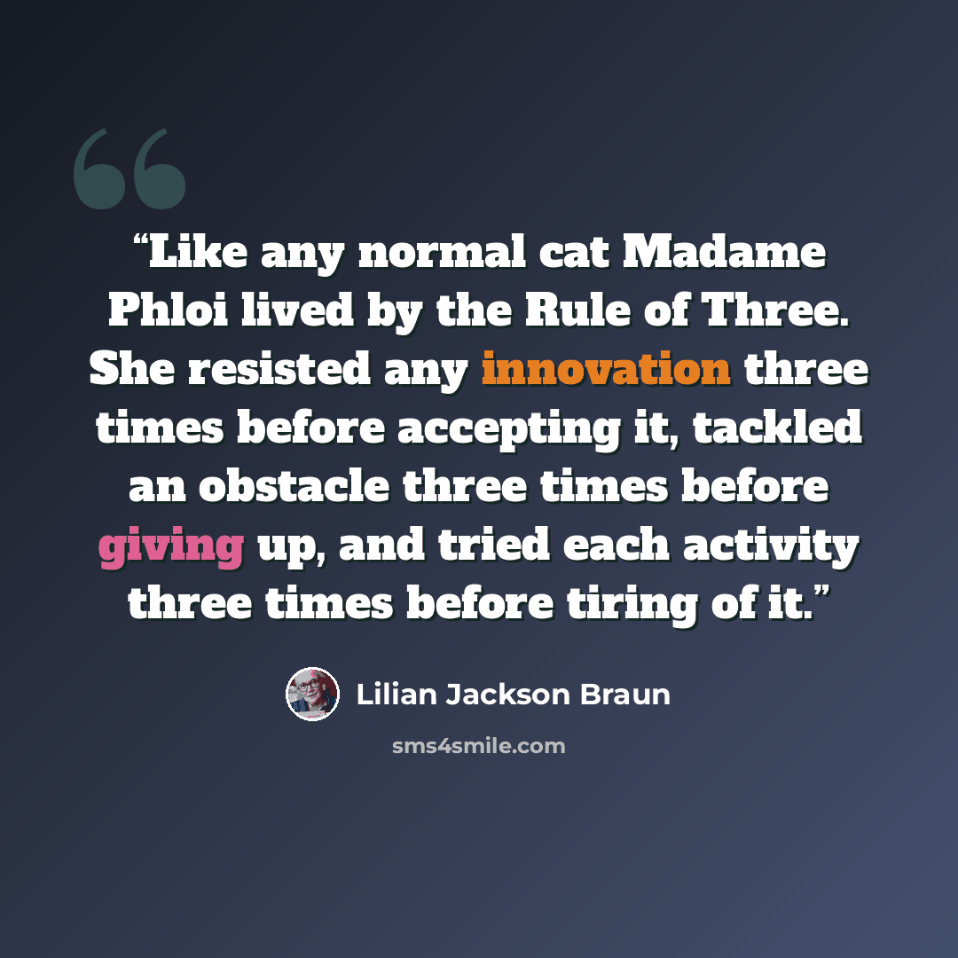 “Like any normal cat Madame Phloi lived by the Rule of Three. She resisted any innovation three times before accepting it, tackled an obstacle three times before giving up, and tried each activity three times before tiring of it.” quote by Lilian Jackson Braun