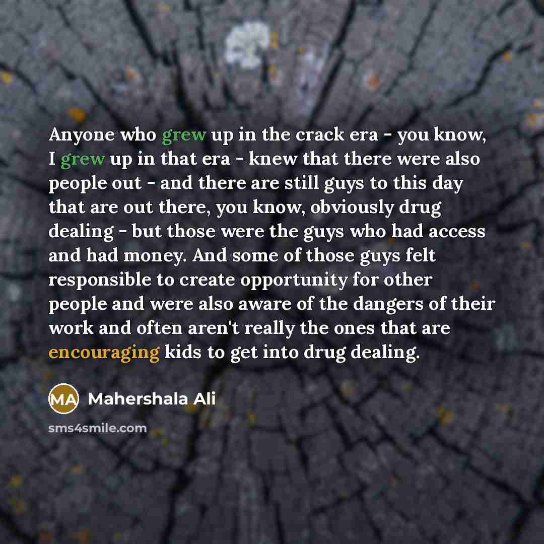 “Anyone who grew up in the crack era - you know, I grew up in that era - knew that there were also people out - and there are still guys to this day that are out there, you know, obviously drug dealing - but those were the guys who had access and had money. And some of those guys felt responsible…” quote by Mahershala Ali
