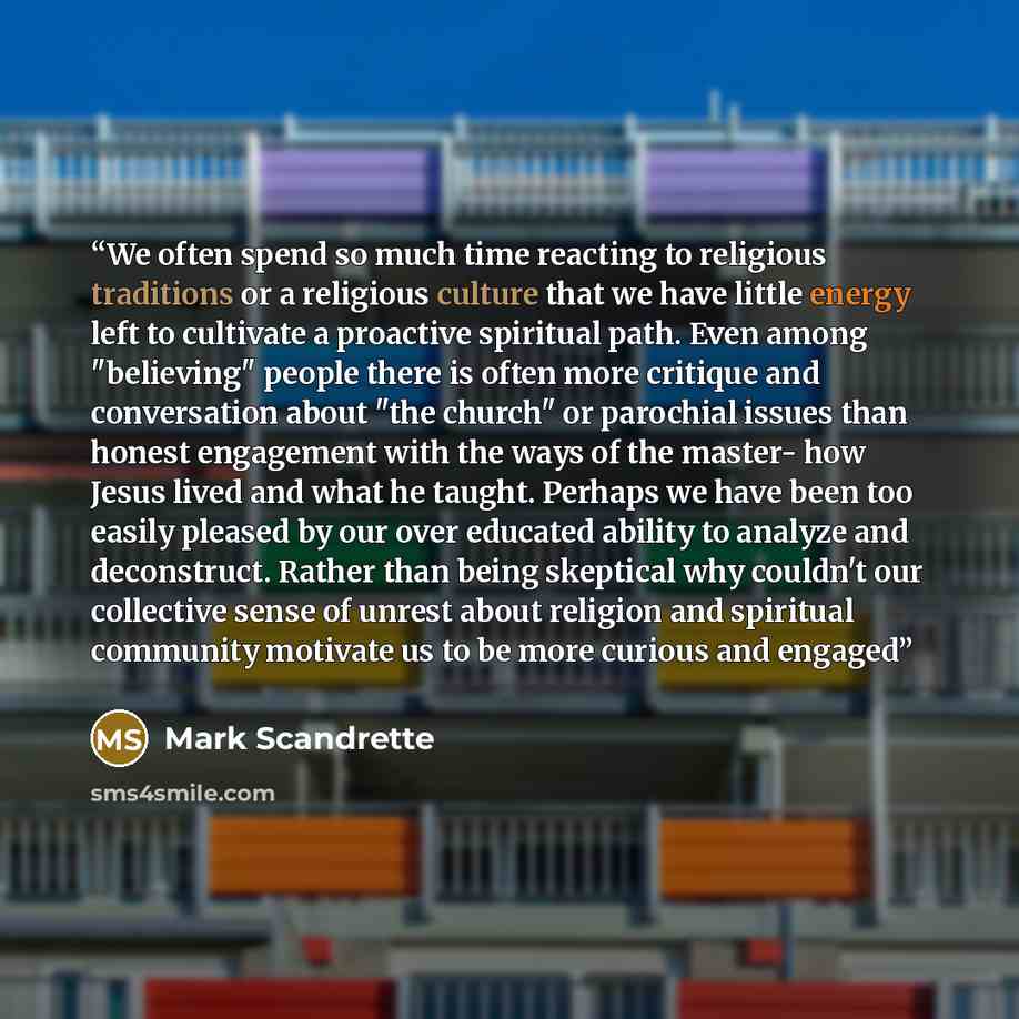 “We often spend so much time reacting to religious traditions or a religious culture that we have little energy left to cultivate a proactive spiritual path. Even among "believing" people there is often more critique and conversation about "the church" or parochial issues than honest engagement…” quote by Mark Scandrette