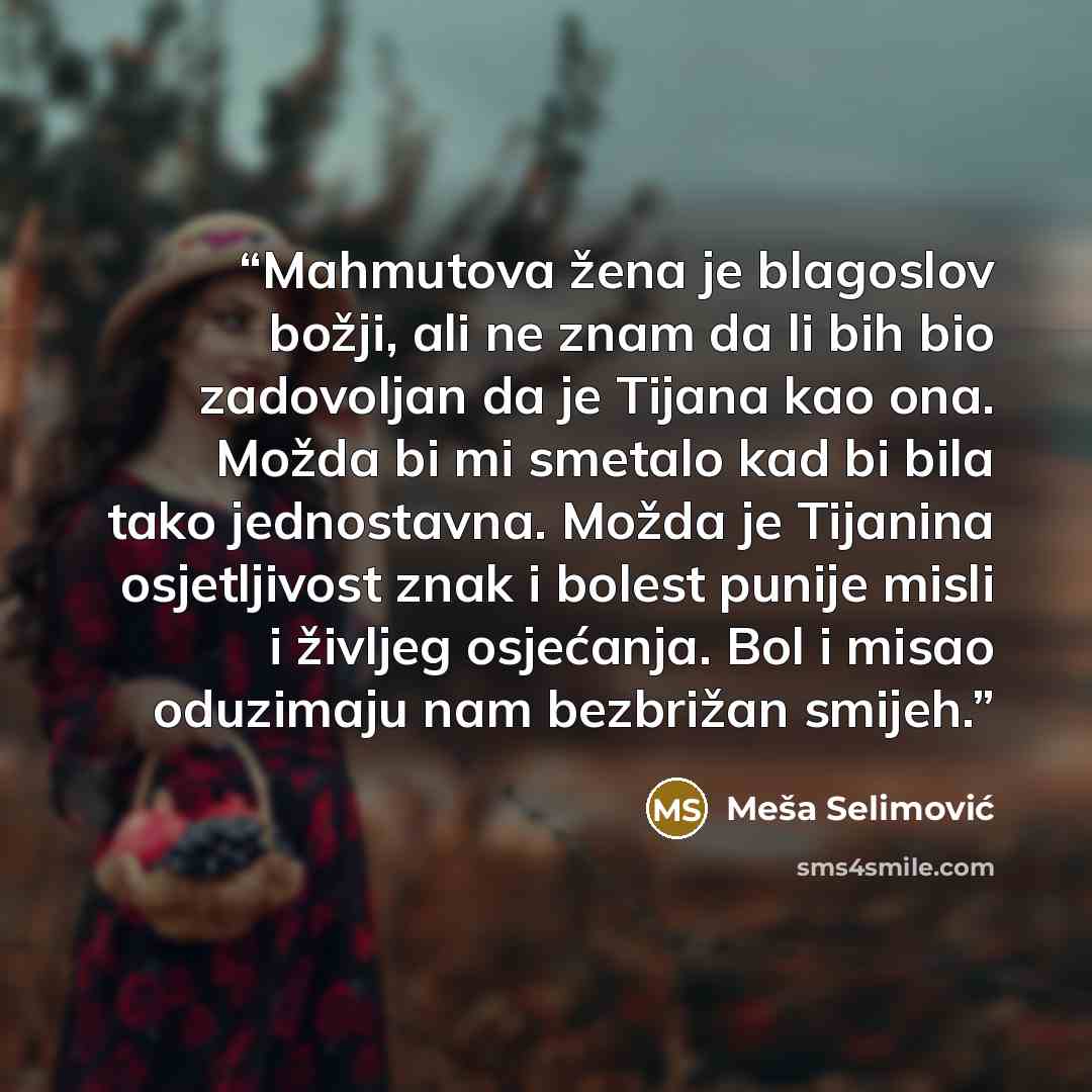“Mahmutova žena je blagoslov božji, ali ne znam da li bih bio zadovoljan da je Tijana kao ona. Možda bi mi smetalo kad bi bila tako jednostavna. Možda je Tijanina osjetljivost znak i bolest punije misli i življeg osjećanja. Bol i misao oduzimaju nam bezbrižan smijeh.” quote by Meša Selimović