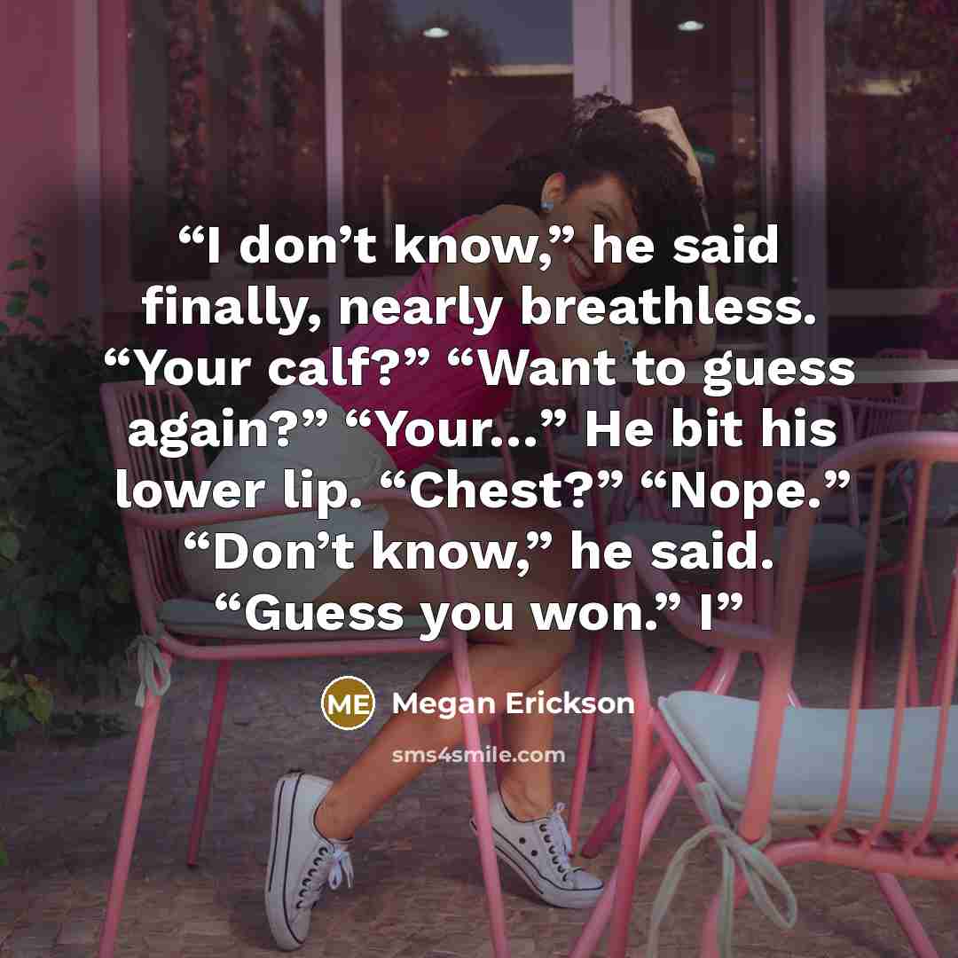 “I don’t know,” he said finally, nearly breathless. “Your calf?” “Want to guess again?” “Your…” He bit his lower lip. “Chest?” “Nope.” “Don’t know,” he said. “Guess you won.” I” quote by Megan Erickson