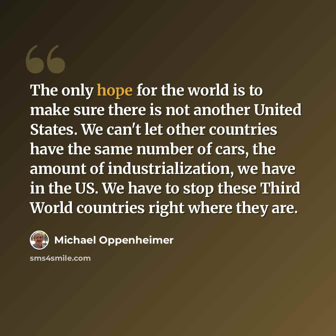 “The only hope for the world is to make sure there is not another United States. We can't let other countries have the same number of cars, the amount of industrialization, we have in the US. We have to stop these Third World countries right where they are.” quote by Michael Oppenheimer
