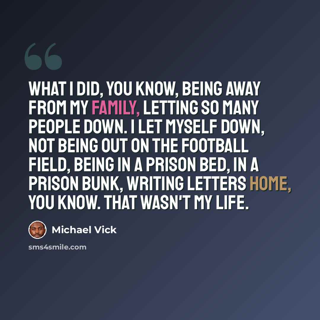 “What I did, you know, being away from my family, letting so many people down. I let myself down, not being out on the football field, being in a prison bed, in a prison bunk, writing letters home, you know. That wasn't my life.” quote by Michael Vick