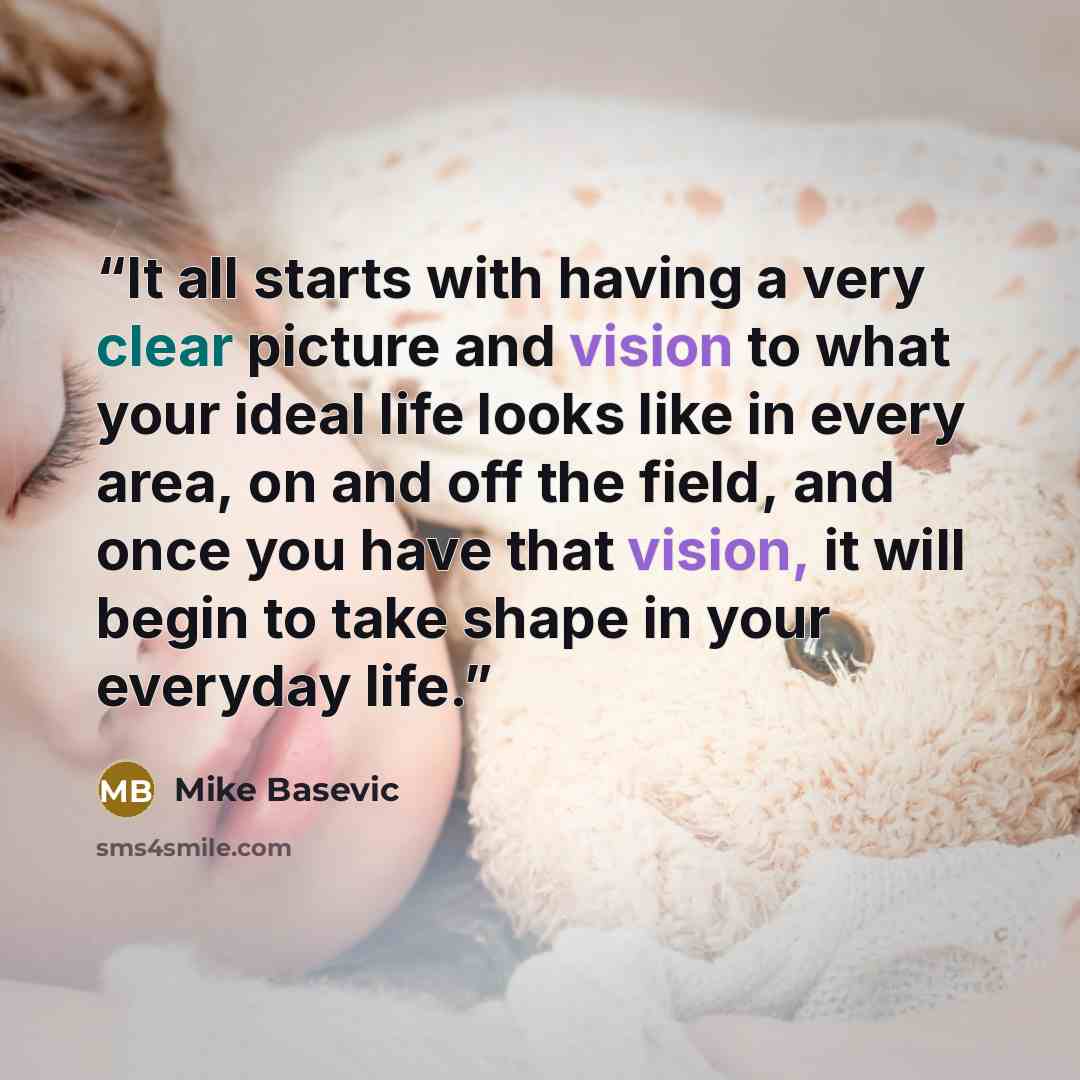“It all starts with having a very clear picture and vision to what your ideal life looks like in every area, on and off the field, and once you have that vision, it will begin to take shape in your everyday life.” quote by Mike Basevic