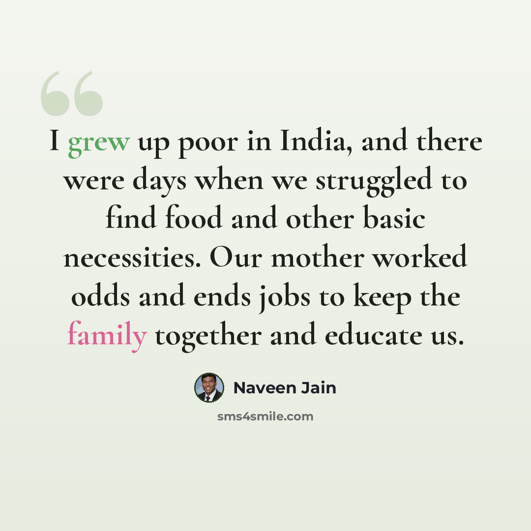 “I grew up poor in India, and there were days when we struggled to find food and other basic necessities. Our mother worked odds and ends jobs to keep the family together and educate us.” quote by Naveen Jain
