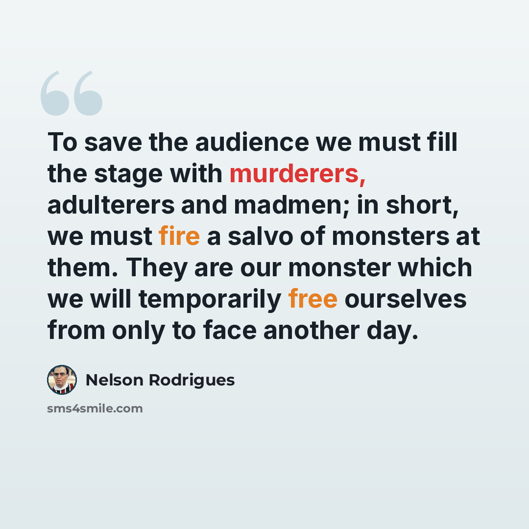 “To save the audience we must fill the stage with murderers, adulterers and madmen; in short, we must fire a salvo of monsters at them. They are our monster which we will temporarily free ourselves from only to face another day.” quote by Nelson Rodrigues