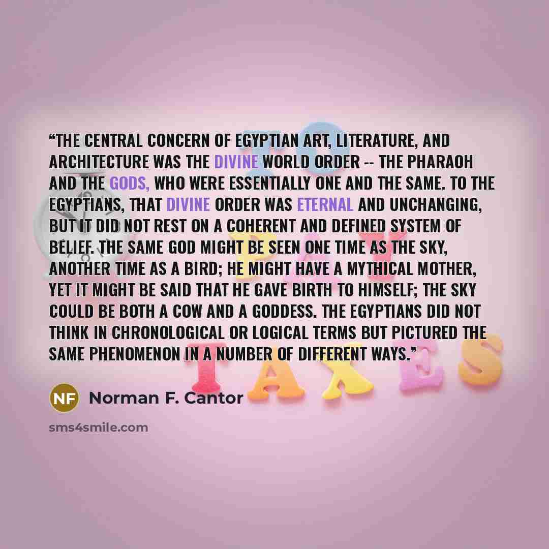 “The central concern of Egyptian art, literature, and architecture was the divine world order -- the pharaoh and the gods, who were essentially one and the same. To the Egyptians, that divine order was eternal and unchanging, but it did not rest on a coherent and defined system of belief. The same…” quote by Norman F. Cantor