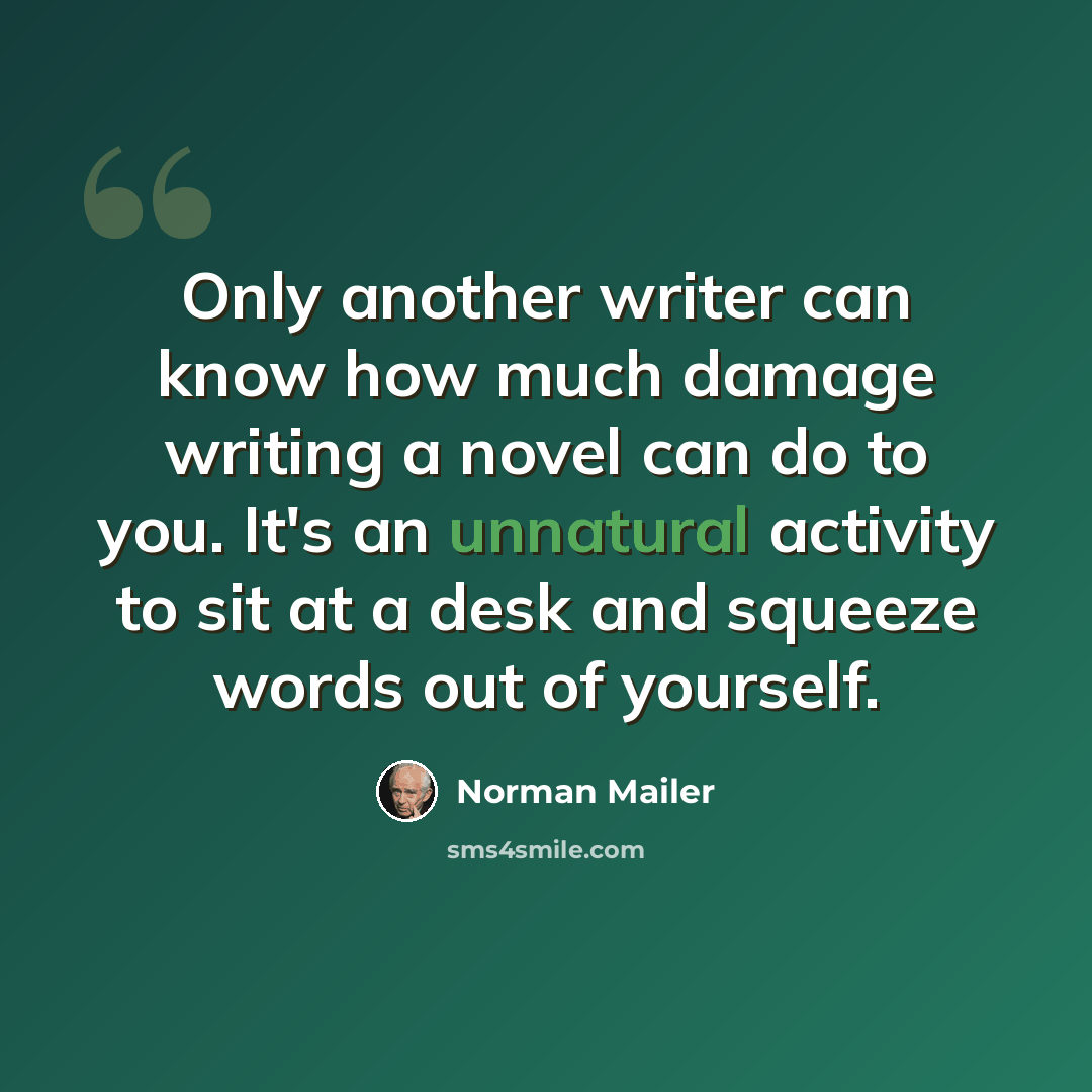 “Only another writer can know how much damage writing a novel can do to you. It's an unnatural activity to sit at a desk and squeeze words out of yourself.” quote by Norman Mailer