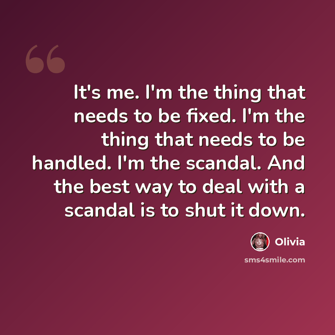 “It's me. I'm the thing that needs to be fixed. I'm the thing that needs to be handled. I'm the scandal. And the best way to deal with a scandal is to shut it down.” quote by Olivia