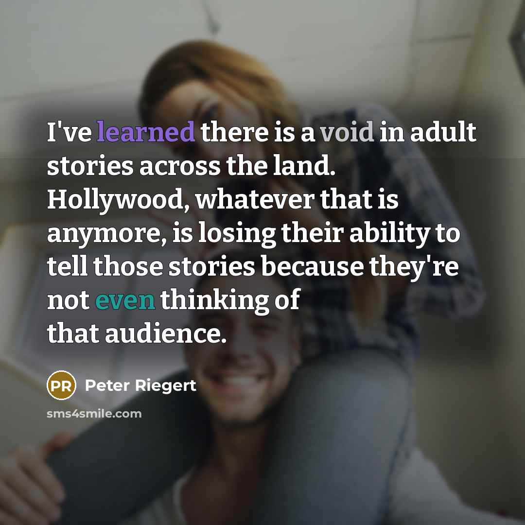 “I've learned there is a void in adult stories across the land. Hollywood, whatever that is anymore, is losing their ability to tell those stories because they're not even thinking of that audience.” quote by Peter Riegert