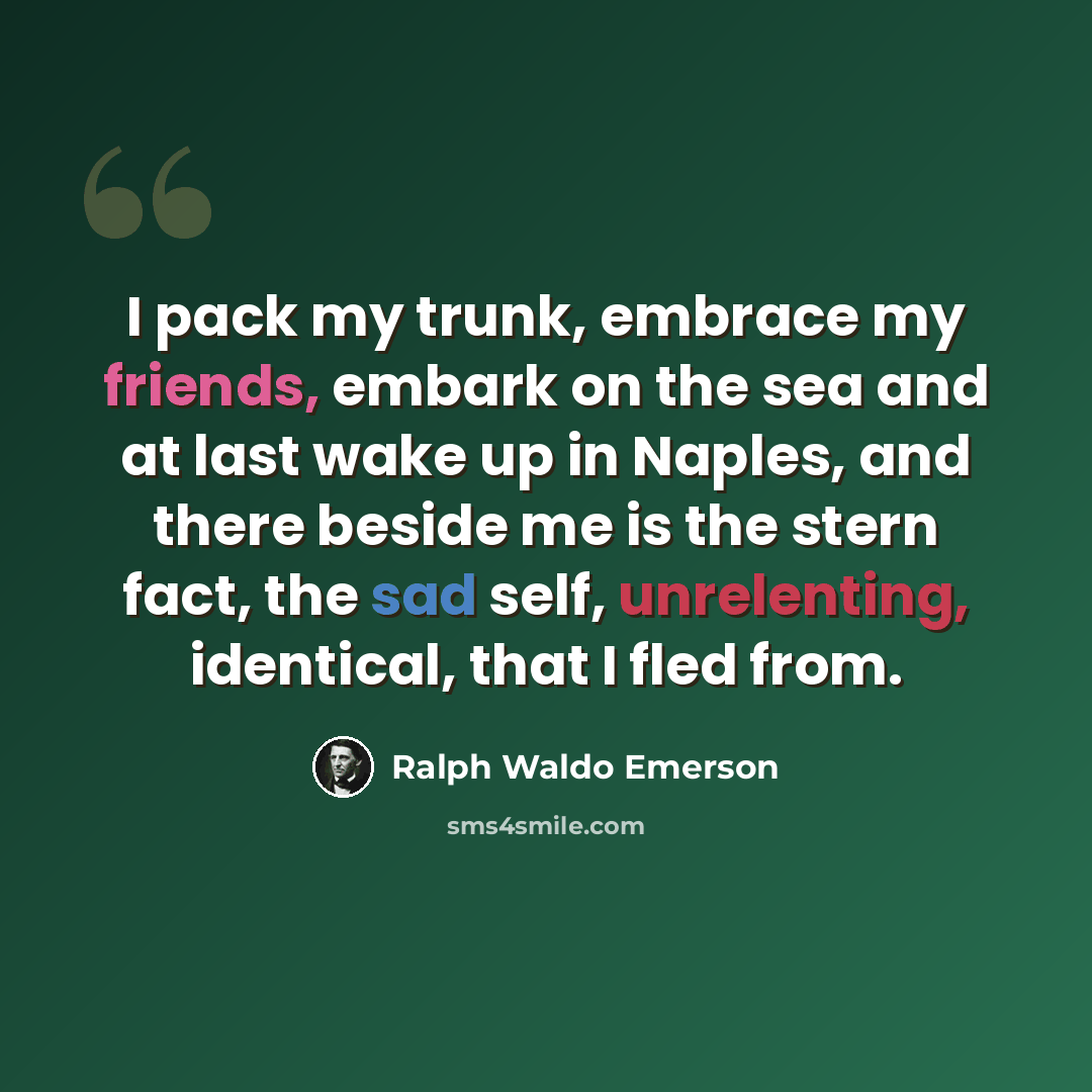 “I pack my trunk, embrace my friends, embark on the sea and at last wake up in Naples, and there beside me is the stern fact, the sad self, unrelenting, identical, that I fled from.” quote by Ralph Waldo Emerson