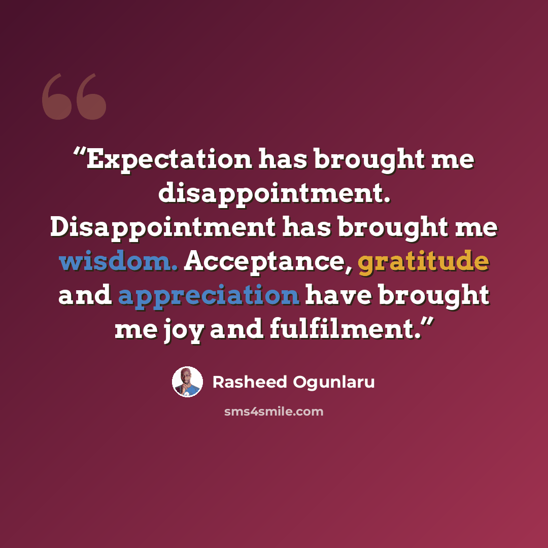 “Expectation has brought me disappointment. Disappointment has brought me wisdom. Acceptance, gratitude and appreciation have brought me joy and fulfilment.” quote by Rasheed Ogunlaru