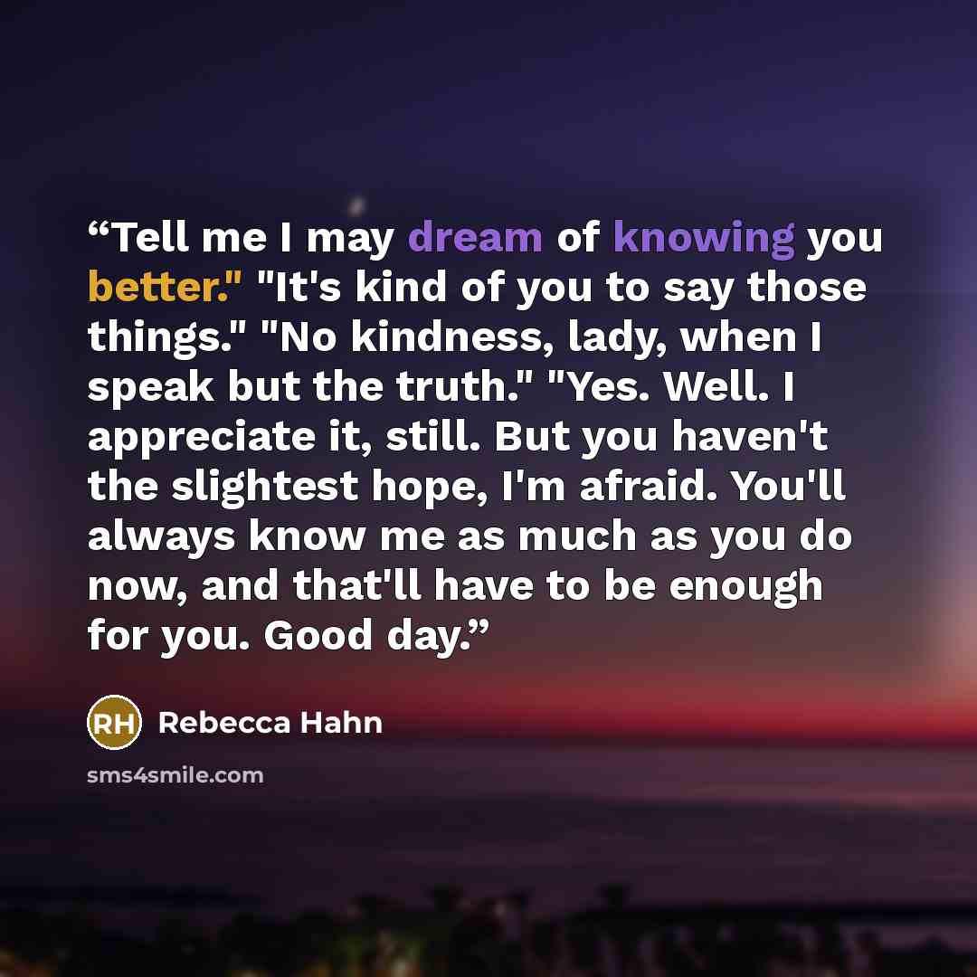 “Tell me I may dream of knowing you better." "It's kind of you to say those things." "No kindness, lady, when I speak but the truth." "Yes. Well. I appreciate it, still. But you haven't the slightest hope, I'm afraid. You'll always know me as much as you do now, and that'll have to be enough for…” quote by Rebecca Hahn